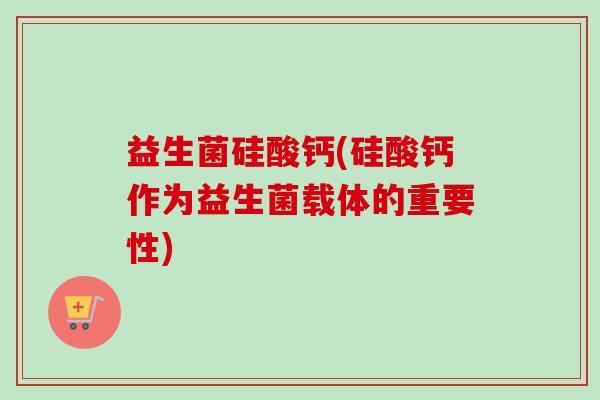 益生菌硅酸钙(硅酸钙作为益生菌载体的重要性) 益生菌硅酸钙(硅酸钙作为益生菌载体的重要性)