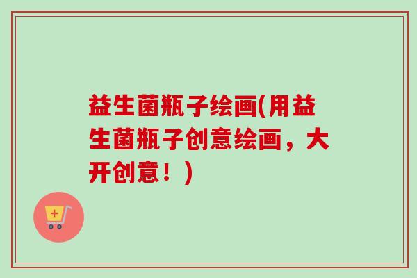 益生菌瓶子绘画(用益生菌瓶子创意绘画,大开创意!) 益生菌瓶子绘画(用益生菌瓶子创意绘画,大开创意!)