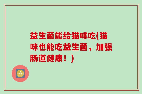 益生菌能给猫咪吃(猫咪也能吃益生菌,加强肠道健康!) 益生菌能给猫咪吃(猫咪也能吃益生菌,加强肠道健康!)