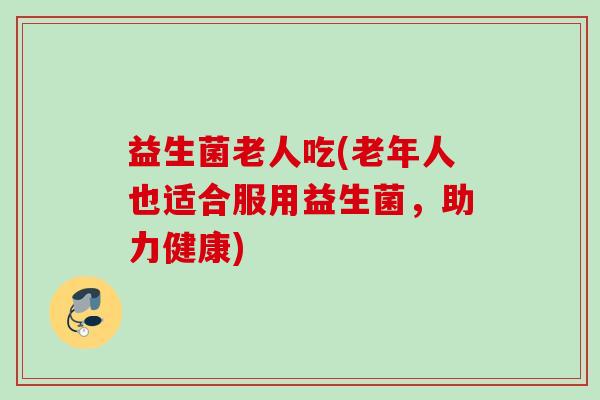 益生菌老人吃(老年人也适合服用益生菌,助力健康) 益生菌老人吃(老年人也适合服用益生菌,助力健康)