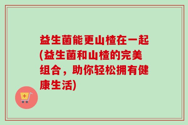 益生菌能更山楂在一起(益生菌和山楂的完美组合,助你轻松拥有健康生活) 益生菌能更山楂在一起(益生菌和山楂的完美组合,助你轻松拥有健康生活)