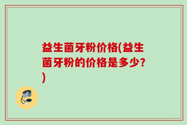 益生菌牙粉价格(益生菌牙粉的价格是多少？)