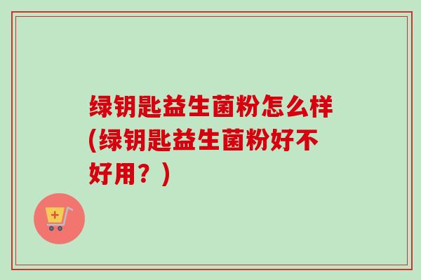 绿钥匙益生菌粉怎么样(绿钥匙益生菌粉好不好用？)