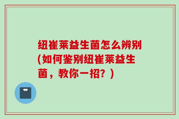 纽崔莱益生菌怎么辨别(如何鉴别纽崔莱益生菌，教你一招？)
