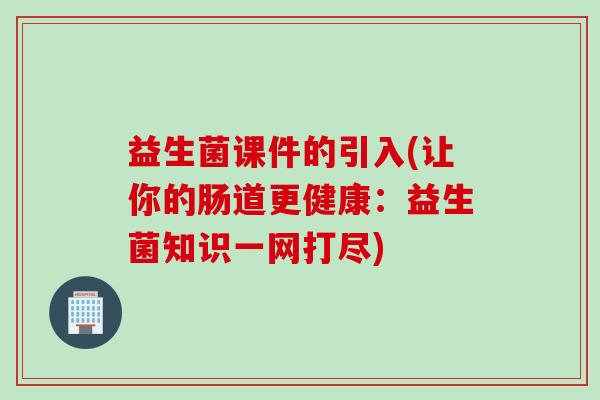 益生菌课件的引入(让你的肠道更健康:益生菌知识一网打尽) 益生菌课件的引入(让你的肠道更健康:益生菌知识一网打尽)