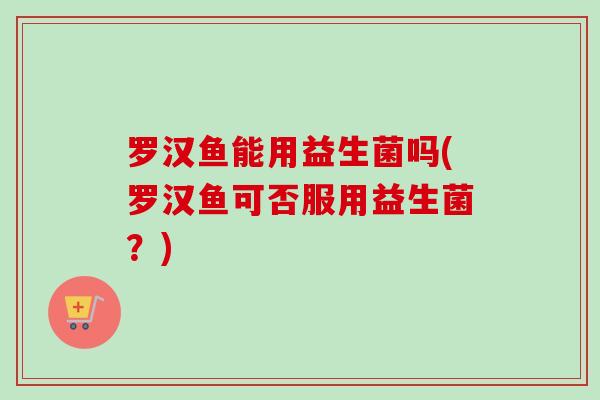 罗汉鱼能用益生菌吗(罗汉鱼可否服用益生菌？)
