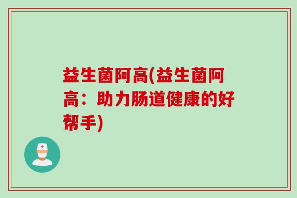 益生菌阿高(益生菌阿高：助力肠道健康的好帮手)