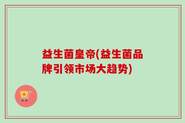 益生菌皇帝(益生菌品牌引领市场大趋势)