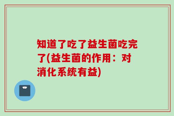 知道了吃了益生菌吃完了(益生菌的作用：对消化系统有益)