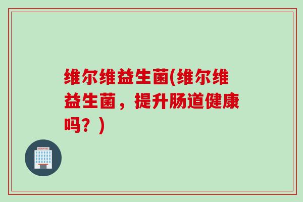 维尔维益生菌(维尔维益生菌，提升肠道健康吗？)