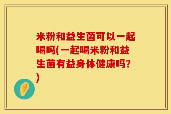 米粉和益生菌可以一起喝吗(一起喝米粉和益生菌有益身体健康吗？)