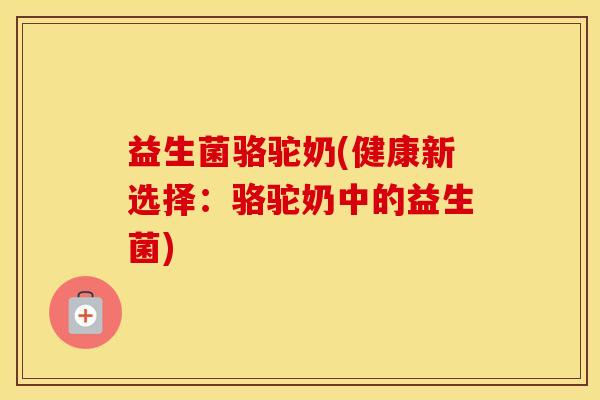 益生菌骆驼奶(健康新选择:骆驼奶中的益生菌) 益生菌骆驼奶(健康新选择:骆驼奶中的益生菌)