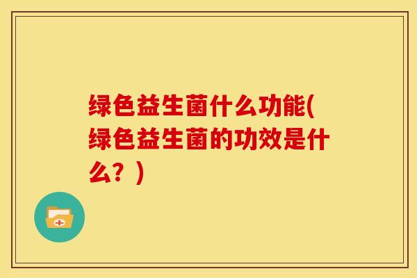 绿色益生菌什么功能(绿色益生菌的功效是什么?) 绿色益生菌什么功能(绿色益生菌的功效是什么?)