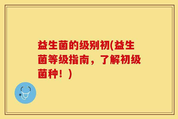 益生菌的级别初(益生菌等级指南,了解初级菌种!) 益生菌的级别初(益生菌等级指南,了解初级菌种!)