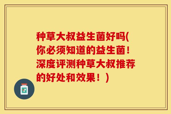 种草大叔益生菌好吗(你必须知道的益生菌！深度评测种草大叔推荐的好处和效果！)