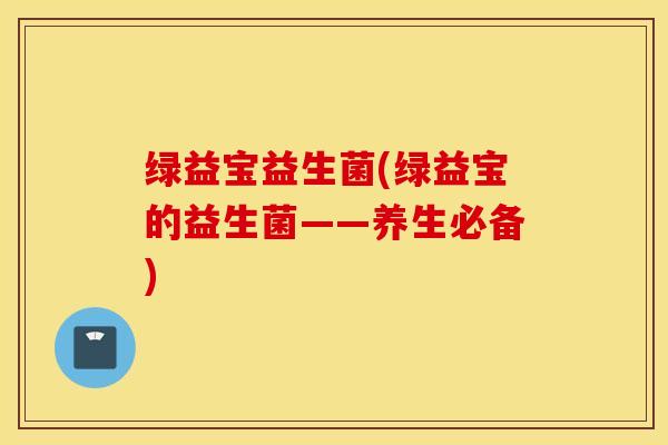 绿益宝益生菌(绿益宝的益生菌——养生必备)