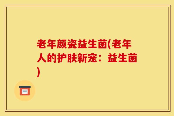 老年颜瓷益生菌(老年人的护肤新宠:益生菌) 老年颜瓷益生菌(老年人的护肤新宠:益生菌)