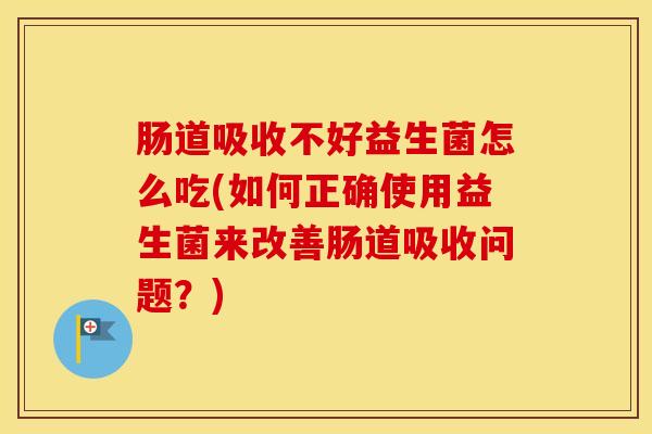 肠道吸收不好益生菌怎么吃(如何正确使用益生菌来改善肠道吸收问题？)