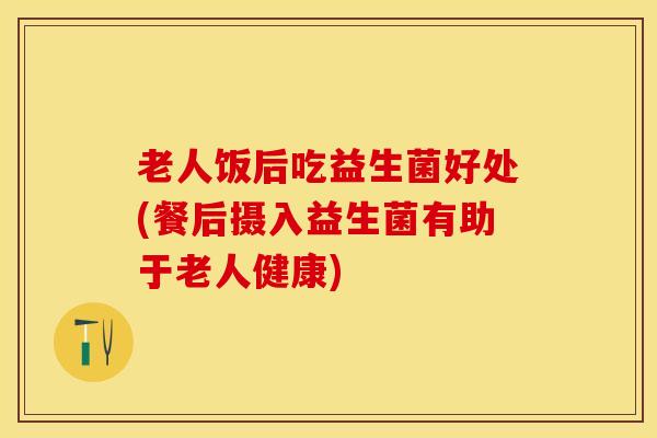 老人饭后吃益生菌好处(餐后摄入益生菌有助于老人健康)