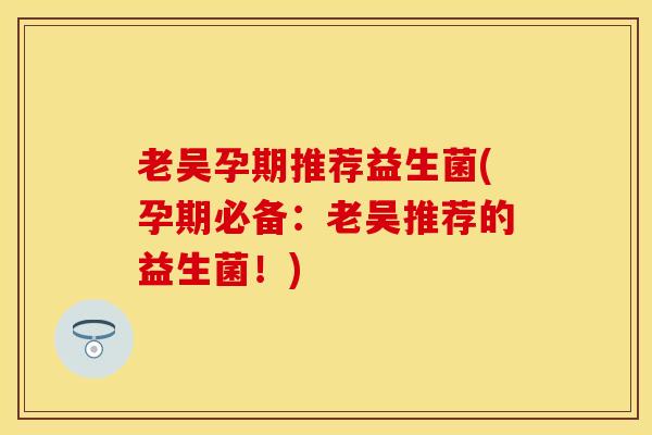 老吴孕期推荐益生菌(孕期必备：老吴推荐的益生菌！)