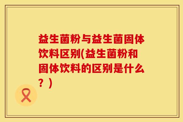 益生菌粉与益生菌固体饮料区别(益生菌粉和固体饮料的区别是什么?) 益生菌粉与益生菌固体饮料区别(益生菌粉和固体饮料的区别是什么?)