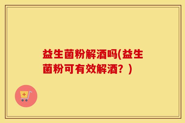 益生菌粉解酒吗(益生菌粉可有效解酒？)