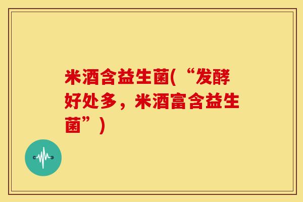 米酒含益生菌(“发酵好处多，米酒富含益生菌”)