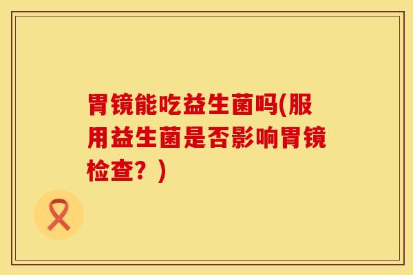 胃镜能吃益生菌吗(服用益生菌是否影响胃镜检查？)