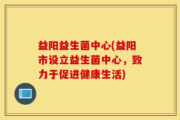 益阳益生菌中心(益阳市设立益生菌中心，致力于促进健康生活)