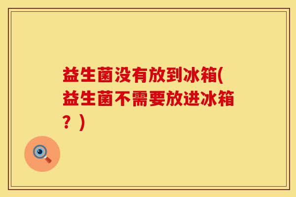 益生菌没有放到冰箱(益生菌不需要放进冰箱？)