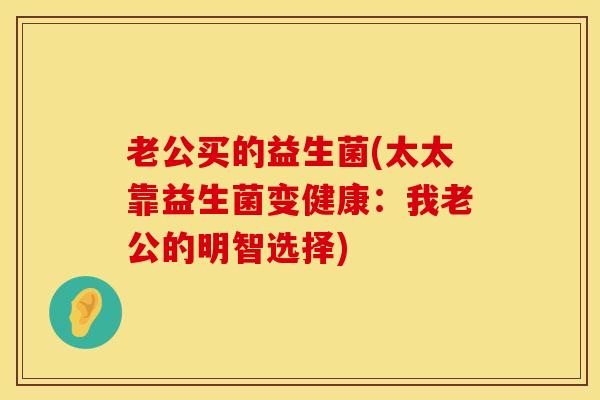 老公买的益生菌(太太靠益生菌变健康：我老公的明智选择)