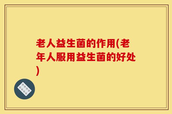老人益生菌的作用(老年人服用益生菌的好处) 老人益生菌的作用(老年人服用益生菌的好处)