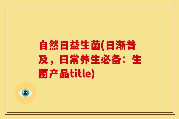 自然日益生菌(日渐普及,日常养生必备:生菌产品title) 自然日益生菌(日渐普及,日常养生必备:生菌产品title)