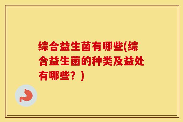 综合益生菌有哪些(综合益生菌的种类及益处有哪些？)