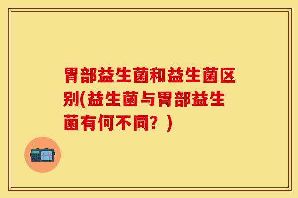 胃部益生菌和益生菌区别(益生菌与胃部益生菌有何不同？)