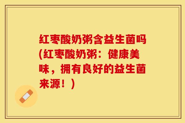 红枣酸奶粥含益生菌吗(红枣酸奶粥：健康美味，拥有良好的益生菌来源！)