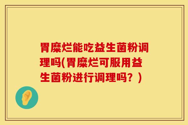 胃糜烂能吃益生菌粉调理吗(胃糜烂可服用益生菌粉进行调理吗？)