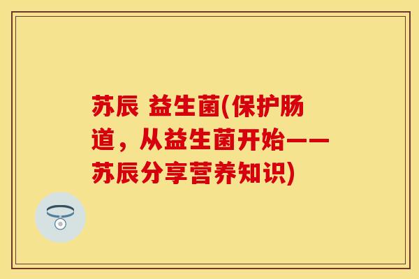 苏辰 益生菌(保护肠道,从益生菌开始——苏辰分享营养知识) 苏辰 益生菌(保护肠道,从益生菌开始——苏辰分享营养知识)