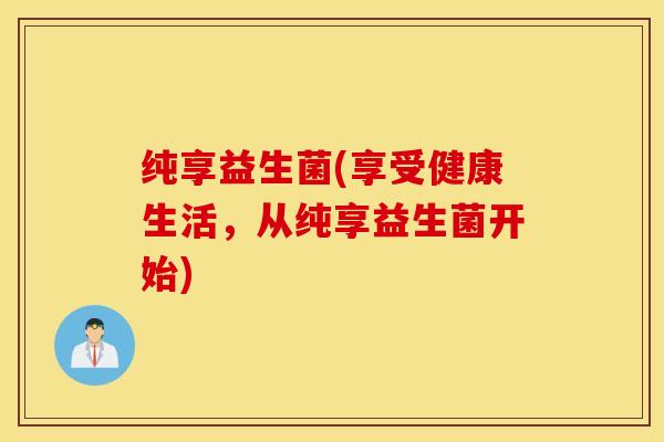纯享益生菌(享受健康生活,从纯享益生菌开始) 纯享益生菌(享受健康生活,从纯享益生菌开始)