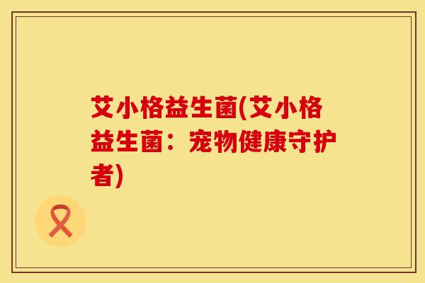艾小格益生菌(艾小格益生菌:宠物健康守护者) 艾小格益生菌(艾小格益生菌:宠物健康守护者)