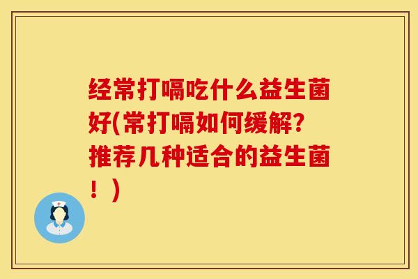 经常打嗝吃什么益生菌好(常打嗝如何缓解？推荐几种适合的益生菌！)
