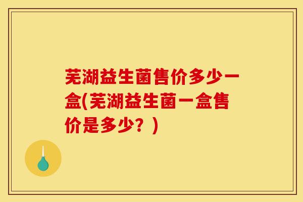 芜湖益生菌售价多少一盒(芜湖益生菌一盒售价是多少?) 芜湖益生菌售价多少一盒(芜湖益生菌一盒售价是多少?)