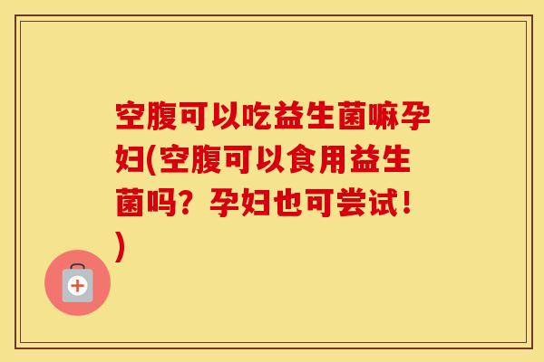 空腹可以吃益生菌嘛孕妇(空腹可以食用益生菌吗？孕妇也可尝试！)
