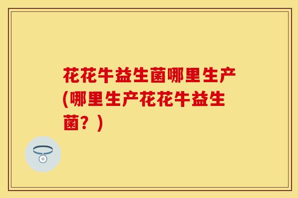 花花牛益生菌哪里生产(哪里生产花花牛益生菌？)