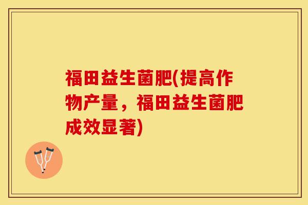 福田益生菌肥(提高作物产量，福田益生菌肥成效显著)