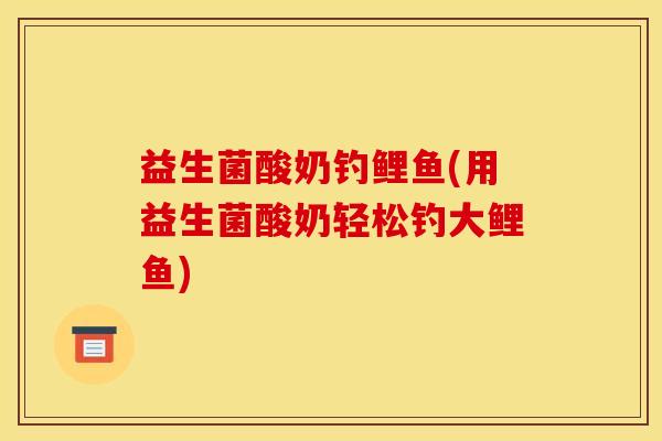 益生菌酸奶钓鲤鱼(用益生菌酸奶轻松钓大鲤鱼)