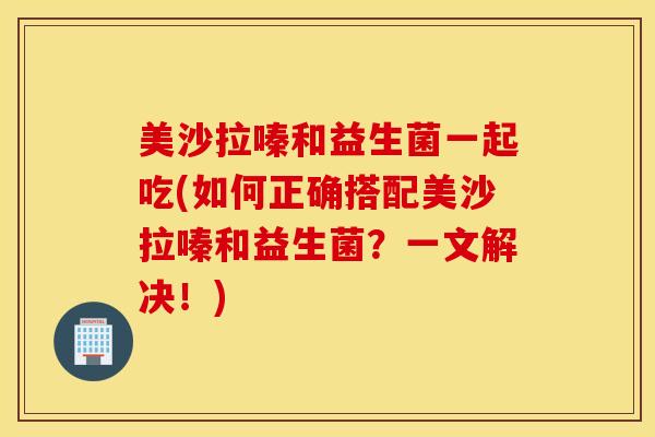 美沙拉嗪和益生菌一起吃(如何正确搭配美沙拉嗪和益生菌?一文解决!) 美沙拉嗪和益生菌一起吃(如何正确搭配美沙拉嗪和益生菌?一文解决!)