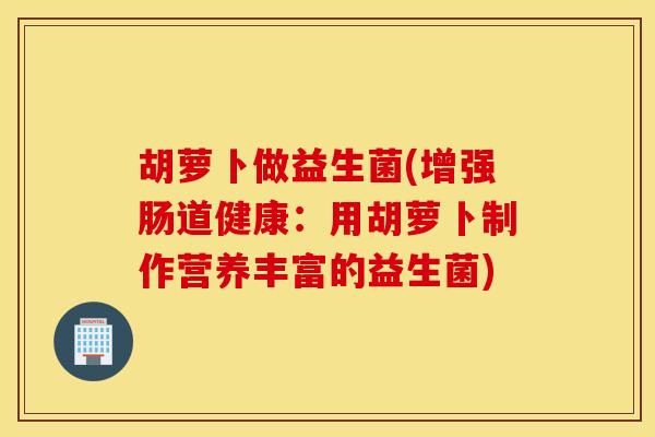 胡萝卜做益生菌(增强肠道健康：用胡萝卜制作营养丰富的益生菌)