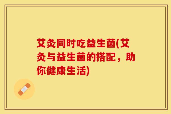 艾灸同时吃益生菌(艾灸与益生菌的搭配，助你健康生活)
