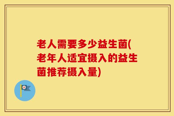 老人需要多少益生菌(老年人适宜摄入的益生菌推荐摄入量)